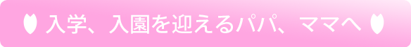 入学、入園を迎えるパパ、ママへ